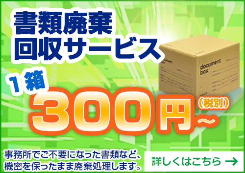 書類廃棄回収サービス　1箱300円～（税別）　事務所でご不要になった書類など、機密を保ったまま廃棄処理いたします。　詳しくはこちら　→